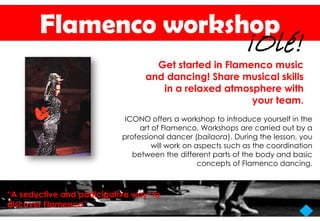 Flamenco workshop
                                                             ¡Olé!
                                   Get started in Flamenco music
                                 and dancing! Share musical skills
                                    in a relaxed atmosphere with
                                                       your team.
                            ICONO offers a workshop to introduce yourself in the
                                art of Flamenco. Workshops are carried out by a
                           professional dancer (bailaora). During the lesson, you
                                    will work on aspects such as the coordination
                              between the different parts of the body and basic
                                                  concepts of Flamenco dancing.



“A seductive and participative way to
discover Flamenco”
 