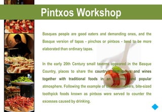 Pintxos Workshop
Basques people are good eaters and demanding ones, and the
Basque version of tapas - pinchos or pintxos - tend to be more
elaborated than ordinary tapas.


In the early 20th Century small taverns appeared in the Basque
Country, places to share the country’s best ciders and wines
together with traditional foods in an informal and popular
atmosphere. Following the example of the cider-makers, bite-sized
toothpick foods known as pintxos were served to counter the
excesses caused by drinking.
 
