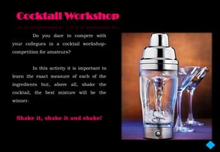 Do you dare to compete with
your collegues in a cocktail workshop-
competition for amateurs?


          In this activity it is important to
learn the exact measure of each of the
ingredients but, above all, shake the
cocktail, the best mixture will be the
winner.


 Shake it, shake it and shake!
 
