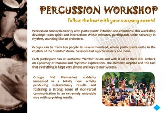 PERCUSSION WORKSHOP
                        Follow the beat with your company events!

Percussion connects directly with participants’ intuition and emotions. This workshop
develops team spirit and interaction: Within minutes, participants unite naturally in
rhythm, sounding like an orchestra.

Groups can be from ten people to several hundred, where participants unite in the
rhythm of the "Jembe" drum. Sessions last approximately one hour.

Each participant has an authentic “Jembe” drum and with it all of them will embark
on a journey of musical and rhythmic exploration. The element surprise and the fact
that everything is kept very simple are keys to our success.


Groups    find    themselves   suddenly
immersed in a totally new activity
producing extraordinary results and
fostering a strong sense of non-verbal
communication in an extremely enjoyable
way with surprising results.
 