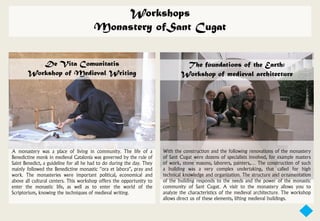Workshops
                                        Monastery ofSant Cugat


          De Vita Comunitatis                                                    The foundations of the Earth:
       Workshop of Medieval Writing                                             Workshop of medieval architecture




A monastery was a place of living in community. The life of a           With the construction and the following renovations of the monastery
Benedictine monk in medieval Catalonia was governed by the rule of      of Sant Cugat were dozens of specialists involved, for example masters
Saint Benedict, a guideline for all he had to do during the day. They   of work, stone masons, laborers, painters,… The construction of such
mainly followed the Benedictine monastic “ora et labora”, pray and      a building was a very complex undertaking, that called for high
work. The monasteries were important political, economical and          technical knowledge and organization. The structure and ornamentation
above all cultural centers. This workshop offers the opportunity to     of the building responds to the needs and the power of the monastic
enter the monastic life, as well as to enter the world of the           community of Sant Cugat. A visit to the monastery allows you to
Scriptorium, knowing the techniques of medieval writing.                analyze the characteristics of the medieval architecture. The workshop
                                                                        allows direct us of these elements, lifting medieval buildings.
 