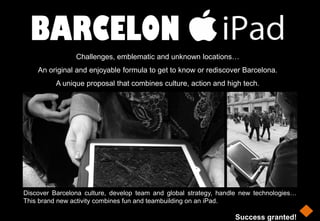BARCELON
                Challenges, emblematic and unknown locations…
    An original and enjoyable formula to get to know or rediscover Barcelona.
          A unique proposal that combines culture, action and high tech.




Discover Barcelona culture, develop team and global strategy, handle new technologies…
This brand new activity combines fun and teambuilding on an iPad.

                                                                  Success granted!
 