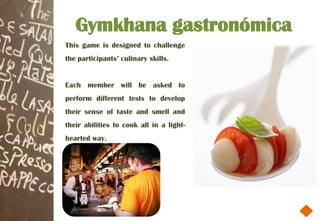 Gymkhana gastronómica
This game is designed to challenge
the participants’ culinary skills.


Each member will be asked to
perform different tests to develop
their sense of taste and smell and
their abilities to cook all in a light-
hearted way.
 