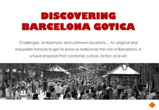 DISCOVERING
   BARCELONA GOTICA
  Challenges, emblematic and unknown locations… An original and
enjoyable formula to get to know or rediscover the city of Barcelona. A
        unique proposal that combines culture, action and wit.
 