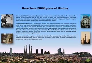 Barcelona 2000 years of History

Home to the 1992 Olympic games, Barcelona is a mix of modern and traditional Spain. The city has often
been at odds (sometimes even at war) with the rest of Spain. It is this divergent history that makes
Barcelona so distinct from other Spanish towns and its people so fiercely independent. There is a youthful
sense of joie de vivre and rebellion that permeates the ancient streets.

Our panoramic city tour is a smattering of old and new and combines the main historical and cultural
points of the city. Mostly enjoyed by bus but with opportunities to stop for picture-taking and leisure
walking, we visit the Old Harbor, Montjuïc (for beautiful views and picture opportunities) Olympic
Stadium, Cathedral of Barcelona and its beautiful cloister, Las Ramblas (Barcelona's most famous street
filled with shops, cafes and plenty of ambience), Paseo de Gracia where some of the most
important modernista facades are located, including la Gaudí's Casa Batlló and the Sagrada Familia.
The tour concludes at the Sagrada Familia.

This tour provides for a great introduction to the city. After understanding the lay of the land and
absorbing a general overall view of the sights, you'll be in good shape to revisit and explore all of
Barcelona on your own and at your own pace.
 