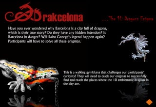 …The 10 Dragons Enigma
Have you ever wondered why Barcelona is a city full of dragons,
which is their true story? Do they have any hidden intention? Is
Barcelona in danger? Will Saint George’s legend happen again?
Participants will have to solve all these enigmas.




                                   This is a walking gymkhana that challenges our participants’
                                   curiosity! They will need to crack our enigmas to successfully
                                   find and reach the places where the 10 emblematic dragons in
                                   the city are.
 