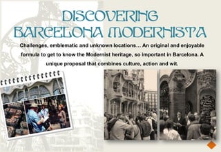 DISCOVERING
BARCELONA MODERNISTA
Challenges, emblematic and unknown locations… An original and enjoyable
formula to get to know the Modernist heritage, so important in Barcelona. A
          unique proposal that combines culture, action and wit.
 