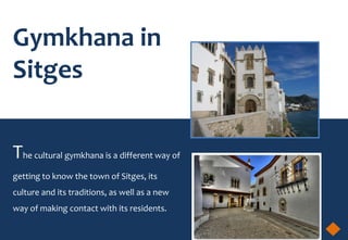 Gymkhana in
Sitges


The cultural gymkhana is a different way of
getting to know the town of Sitges, its
culture and its traditions, as well as a new
way of making contact with its residents.
 