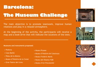 Barcelona:
The Museum Challenge
The main objective is to promote teamwork, improve human
relations and play in a relaxed atmosphere.

At the beginning of the activity, the participants will receive a
map and a book drive that will indicate the locations of the tests.



Museums and monuments proposed:

• Pedrera                         • Museu Picasso
• Casa Batlló                     • Museu d’Història de Catalunya
• Palau de la Música              • Museu Frederic Marès
• Museu d’Història de la Ciutat   • Museu del Disseny HUB
• Gran Teatre del Liceu           • Museu d’Art Precolombí
 
