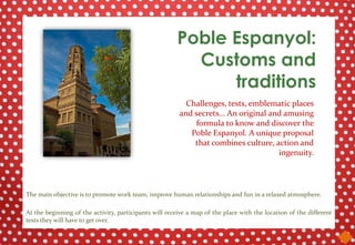Poble Espanyol:
                                                         Customs and
                                                             traditions
                                                          Challenges, tests, emblematic places
                                                        and secrets... An original and amusing
                                                            formula to know and discover the
                                                           Poble Espanyol. A unique proposal
                                                            that combines culture, action and
                                                                                     ingenuity.




The main objective is to promote work team, improve human relationships and fun in a relaxed atmosphere.

At the beginning of the activity, participants will receive a map of the place with the location of the different
tests they will have to get over.
 