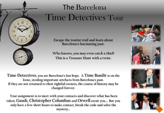 The Barcelona
                           Time Detectives Tour

                                 Escape the tourist trail and learn about
                                      Barcelona's fascinating past.

                                Who knows, you may even catch a thief!
                                 This is a Treasure Hunt with a twist.



Time Detectives, you are Barcelona’s last hope.       A Time Bandit is on the
            loose, stealing important artefacts from Barcelona's past.
 If they are not returned to their rightful owners, the course of history may be
                                changed forever.

  Your assignment is to meet with your contacts and discover what has been
taken. Gaudí, Christopher Columbus and Orwell await you.... But you
   only have a few short hours to make contact, break the code and solve the
                                   mystery...
 
