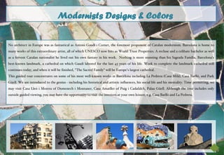 Modernists Designs & Colors

No architect in Europe was as fantastical as Antoni Gaudí i Cornet, the foremost proponent of Catalan modernism. Barcelona is home to
many works of this extraordinary artist, all of which UNESCO now lists as World Trust Properties. A recluse and a celibate bachelor as well
as a fervent Catalan nationalist he lived out his own fantasy in his work. Nothing is more stunning than his Sagrada Família, Barcelona's
best-known landmark, a cathedral on which Gaudí labored for the last 43 years of his life. Work to complete the landmark cathedral still
continues today, and when it will be finished, "The Sacred Family" will be Europe's largest cathedral.
This guided tour concentrates on some of his most well-known works in Barcelona including La Pedrera (Casa Milá), Casa Batlló, and Park
Güell. We are introduced to the genius - including his historical and artistic influences, his social life and his mentality. Time permitting, we
may visit Casa Lleó i Morera of Domenech i Montaner, Casa Amatller of Puig i Cadafalch, Palau Güell. Although the tour includes only
outside guided viewing, you may have the opportunity to visit the interiors at your own leisure, e.g. Casa Batlló and La Pedrera.
 