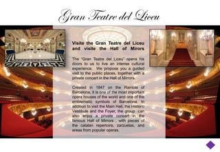 Gran Teatre del Liceu
  Visite the Gran Teatre del Liceu
  and visite the Hall of Mirors

  The “Gran Teatre del Liceu” opens his
  doors to us to live an intense cultural
  experience. We propose you a guided
  visit to the public places, together with a
  private concert in the Hall of Mirrors.

  Created in 1847 on the Rambla of
  Barcelona, it is one of the most important
  opera houses of the world and one of the
  emblematic symbols of Barcelona. In
  addition to visit the Main Hall, the Historic
  Vestibule and the Foyer, the group can
  also enjoy a private concert in the
  famous Hall of Mirrors , with pieces of
  the catalan repertoire, zarzuelas, and
  areas from popular operas.
 