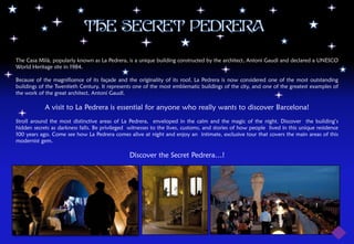 THE SECRET PEDRERA

The Casa Milà, popularly known as La Pedrera, is a unique building constructed by the architect, Antoni Gaudí and declared a UNESCO
World Heritage site in 1984.

Because of the magnificence of its façade and the originality of its roof, La Pedrera is now considered one of the most outstanding
buildings of the Twentieth Century. It represents one of the most emblematic buildings of the city, and one of the greatest examples of
the work of the great architect, Antoni Gaudí.

            A visit to La Pedrera is essential for anyone who really wants to discover Barcelona!
Stroll around the most distinctive areas of La Pedrera, enveloped in the calm and the magic of the night. Discover the building’s
hidden secrets as darkness falls. Be privileged witnesses to the lives, customs, and stories of how people lived in this unique residence
100 years ago. Come see how La Pedrera comes alive at night and enjoy an intimate, exclusive tour that covers the main areas of this
modernist gem.

                                                Discover the Secret Pedrera…!
 