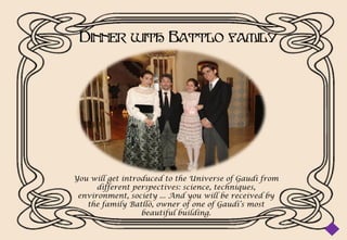 Dinner with Battlo family




You will get introduced to the Universe of Gaudi from
      different perspectives: science, techniques,
 environment, society ... And you will be received by
   the family Batllò, owner of one of Gaudi’s most
                  beautiful building.
 