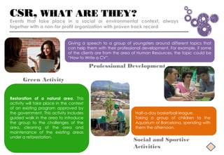 CSR, WHAT ARE THEY?
Events that take place in a social or environmental context, always
together with a non-for profit organization with proven track record


                              Giving a speech to a group of youngsters around different topics that
                              can help them with their professional development. For example, if some
                              of the clients are from the area of Human Resources, the topic could be
                              “How to Write a CV”.

                                          Professional Development

      Green Activity


Restoration of a natural area. This
activity will take place in the context
of an existing program approved by
the government. This activity includes                         Half-a-day basketball league.
guided walk in the area to introduce                           Taking a group of children to the
the group to the challenges of the                             Aquarium of Barcelona, spending with
area, cleaning of the area and                                 them the afternoon.
maintenance of the existing areas
under a reforestation.
                                                              Social and Sportive
                                                              Activities
 