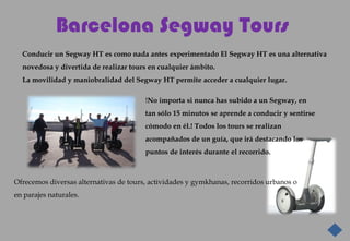 Barcelona Segway Tours
  Conducir un Segway HT es como nada antes experimentado El Segway HT es una alternativa
  novedosa y divertida de realizar tours en cualquier ámbito.
  La movilidad y maniobralidad del Segway HT permite acceder a cualquier lugar.

                                        !No importa si nunca has subido a un Segway, en
                                        tan sólo 15 minutos se aprende a conducir y sentirse
                                        cómodo en él.! Todos los tours se realizan
                                        acompañados de un guía, que irá destacando los
                                        puntos de interés durante el recorrido.



Ofrecemos diversas alternativas de tours, actividades y gymkhanas, recorridos urbanos o
en parajes naturales.
 