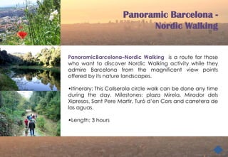Panoramic Barcelona -
                            Nordic Walking


PanoramicBarcelona–Nordic Walking is a route for those
who want to discover Nordic Walking activity while they
admire Barcelona from the magnificent view points
offered by its nature landscapes.

•Itinerary: This Collserola circle walk can be done any time
during the day. Milestones: plaza Mireia, Mirador dels
Xipresos, Sant Pere Martir, Turó d’en Cors and carretera de
las aguas.

•Length: 3 hours
 