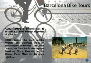 ICONO offers a different way to
discover Barcelona through organized
bicycle tours.

ICONO designs the most suitable
itinerary and organizes stops in
different parts of the city : the Gothic
Quarter, sea front, Poble Nou, Olympic
Barcelona (from Montjuic to the
Olimpic Port), Modernist Barcelona
(Gaudí)....
 