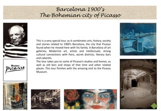 Barcelona 1900’s
  The Bohemian city of Picasso



This is a very special tour, as it combinates arts, history, society
and stories related to 1900’s Barcelona, the city that Picasso
found when he moved here with his family. A Barcelona of art
galleries, Modernist art, artists and intellectuals, strong
cultural connections with Paris, secret districts, literary bars
and cabarets.
The tour takes you to some of Picasso’s studios and homes, as
well as old bars and shops of that time and other related
places. This tour finishes with the amazing visit to the Picasso
Museum.
 