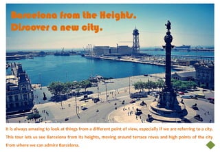 Barcelona from the Heights.
  Discover a new city.




It is always amazing to look at things from a different point of view, especially if we are referring to a city.
This tour lets us see Barcelona from its heights, moving around terrace roves and high points of the city
from where we can admire Barcelona.
 