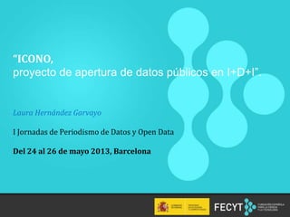 “ICONO,
proyecto de apertura de datos públicos en I+D+I”.
Laura Hernández Garvayo
I Jornadas de Periodismo de Datos y Open Data
Del 24 al 26 de mayo 2013, Barcelona
 