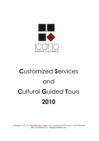 Customized Services
                                        and
      Cultural Guided Tours
                                       2010


C/ Muntaner 185, 1-2 · 08036 Barcelona -Spain · Tel.: + 34 93 410 14 05 · Fax: + 34 93 410 85 88
                        www.iconoserveis.com · info@iconoserveis.com
 