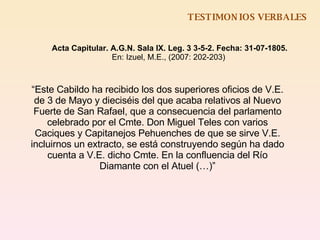 TESTIMONIOS VERBALES Acta Capitular. A.G.N. Sala IX. Leg. 3 3-5-2. Fecha: 31-07-1805. En: Izuel, M.E., (2007: 202-203)  “ Este Cabildo ha recibido los dos superiores oficios de V.E. de 3 de Mayo y dieciséis del que acaba relativos al Nuevo Fuerte de San Rafael, que a consecuencia del parlamento celebrado por el Cmte. Don Miguel Teles con varios Caciques y Capitanejos Pehuenches de que se sirve V.E. incluirnos un extracto, se está construyendo según ha dado cuenta a V.E. dicho Cmte. En la confluencia del Río Diamante con el Atuel (…)” 