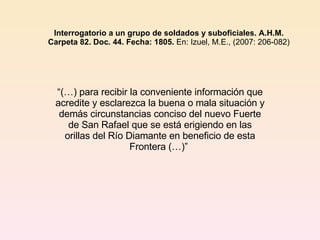 Interrogatorio a un grupo de soldados y suboficiales. A.H.M.   Carpeta 82. Doc. 44. Fecha: 1805.  En: Izuel, M.E., (2007: 206-082)  “ (…) para recibir la conveniente información que acredite y esclarezca la buena o mala situación y demás circunstancias conciso del nuevo Fuerte de San Rafael que se está erigiendo en las orillas del Río Diamante en beneficio de esta Frontera (…)”  
