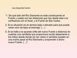 Las preguntas fueron: “ 1. De qué lado del Río Diamante se está construyendo el Fuerte y cuales son las distancias que hay desde éste a la confluencia con el Atuel, y al Fuerte de San Carlos. 2. Si su situación es en terreno bajo o elevado para que pueda verse venir de lejos al enemigo. (…) 5. Si se halla a la opuesta orilla del nuevo Fuerte a distancia de cuadras una cerrillada que proporciona oculto alojamiento a los indios desde donde sin ser vistos ni sentidos pueden en una noche pasar el Río Diamante y sorprender a dicho nuevo Fuerte. (…)”  