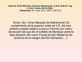 Carta de Teles Menezes al Virrey Sobremonte. A.G.N. Sala IX. Leg. 3. 3-5-2. Fecha: 08-10-1805.   Parlamento.  En: Izuel, M.E., (2007: 209-212) “ Exmo. Sor. Virrey Marqués de Sobremonte: En cumplimiento de la superior orden de V.E. del mes próximo pasado relativo a que yo informe con vista y devolución del que dio el Cabildo de Mendoza sobre la baja situación del nuevo Fuerte de San Rafael en los terrenos de la margen del Río Diamante (…)” 