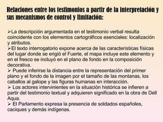 Relaciones entre los testimonios a partir de la interpretación y sus mecanismos de control y limitación: La descripción argumentada en el testimonio verbal resulta coincidente con los elementos cartográficos esenciales: localización y atributos.  El texto interrogatorio expone acerca de las características físicas del lugar donde se erigió el Fuerte, el mapa incluye este elemento y en el fresco se incluyó en el plano de fondo en la composición decorativa. Puede inferirse la distancia entre la representación del primer plano y el fondo de la imagen por el tamaño de las montanas, los caballos al galope y las figuras humanas en interacción. Los actores intervinientes en la situación histórica se infieren a partir del testimonio textual y adquieren significado en la obra de Dell Aqua. El Parlamento expresa la presencia de soldados españoles, caciques y demás indígenas. 