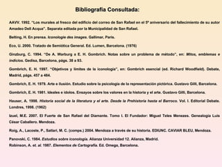 Bibliografía Consultada:   AAVV. 1992. “Los murales al fresco del edificio del correo de San Rafael en el 5º aniversario del fallecimiento de su autor Amadeo Dell Acqua”. Separata editada por la Municipalidad de San Rafael.  Belting, H. En prensa.  Iconologie des images . Gallimar, Paris. Eco, U.  2000. Tratado de Semiótica General. Ed. Lumen, Barcelona. (1976) Ginzburg, C. 1994. “De A. Warburg a E. H. Gombrich. Notas sobre un problema de método”, en:  Mitos, emblemas e indicios . Gedisa, Barcelona, págs. 38 a 93. Gombrich, E. H. 1997. “Objetivos y límites de la iconología”, en: Gombrich esencial (ed. Richard Woodfield). Debate, Madrid, págs. 457 a 484. Gombrich, E. H. 1979. Arte e ilusión. Estudio sobre la psicología de la representación pictórica. Gustavo Gilli, Barcelona. Gombrich, E. H. 1981. Ideales e ídolos. Ensayos sobre los valores en la historia y el arte. Gustavo Gilli, Barcelona. Hauser, A. 1998.  Historia social de la literatura y el arte. Desde la Prehistoria hasta el Barroco.  Vol. I. Editorial Debate.  Londres, 1998. (1962)  Izuel, M.E. 2007. El Fuerte de San Rafael del Diamante. Tomo I. El Fundador: Miguel Teles Menezes. Genealogía Luis César Caballero. Mendoza. Roig, A., Lacoste, P., Satlari, M. C. (comps.) 2004. Mendoza a través de su historia. EDIUNC. CAVIAR BLEU, Mendoza. Panovski, C. 1984.  Estudios sobre iconología .  Alianza Universidad 12. Alianza, Madrid. Robinson, A.  et. al.  1987.  Elementos de Cartografía.  Ed. Omega, Barcelona. 