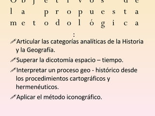 Objetivos de la propuesta metodológica: Articular las categorías analíticas de la Historia y la Geografía. Superar la dicotomía espacio – tiempo. Interpretar un proceso geo - histórico desde los procedimientos cartográficos y hermenéuticos.  Aplicar el método iconográfico. 