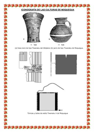 ICONOGRAFÍA DE LAS CULTURAS DE MOQUEGUA
(a) Vaso kero de tipo Tiwanaku del Altiplano (b) jarro de tipo Tiwanaku de Moquegua.
Túnicas y bolsa de estilo Tiwanaku V de Moquegua
 