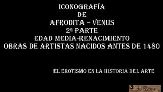 Iconografía
de
afrodita – venus
2ª parte
edad media-renacimiento
Obras de artistas nacidos antes de 1480
EL EROTISMO EN LA HISTORIA DEL ARTE
 