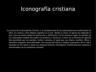 Iconografía cristiana La ciencia de la descripción, historia, y la interpretación de las representaciones tradicionales de Dios, los santos y otros objetos sagrados en el arte. Desde su inicio, la iglesia ha empleado el arte como un fuerte medio de instrucción y edificación. En los primeros siglos las paredes de las catacumbas estaban decoradas con pinturas y mosaicos, a través de su historia las iglesias han permitido que sus paredes, techos, ventanas, al igual que sus altares, muebles, libros y utensilios litúrgicos sean adornados con escenas del nuevo y antiguo testamento, de la vida y leyendas de los santos y hasta con antiguas historias mitológicas, modificadas por supuesto y armonizadas con la enseñanza cristiana. 