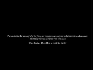 Para estudiar la iconografía de Dios, es necesario examinar aisladamente cada una de las tres personas divinas y la Trinidad.  Dios Padre,  Dios Hijo y Espíritu Santo 