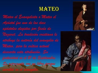 mateo Mateo el Evangelista o Mateo el Apóstol fue uno de los doce apóstoles elegidos por Jesús de Nazaret. La tradición cristiana le atribuye la autoría del evangelio de Mateo, pero la crítica actual descarta esta atribución. Su festividad es el 21 de Septiembre. Se representa con un libro porque escribió en el evangelio. 