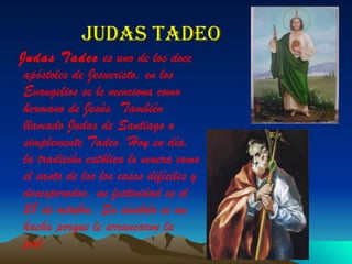 Judas tadeo Judas Tadeo  es uno de los doce apóstoles de Jesucristo, en los Evangelios se le menciona como hermano de Jesús. También llamado Judas de Santiago o simplemente Tadeo. Hoy en día, la tradición católica lo venera como el santo de los los casos difíciles y desesperados, su festividad es el 28 de octubre. Su símbolo es un hacha porque le arrancaron la piel. 