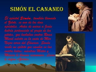 Simón el cananeo El apóstol  Simón , también llamado el Zelote, es uno de los doce apóstoles. Antes de unirse a Jesús habría pertenecido al grupo de los zelotes, que luchaban contra Roma Murió mártir en la costa de Mar Negro cerca del Cáucaso. Simón recibe un epíteto que cambia en las cuatro listas: mientras Mateo y Marcos le llaman «cananeo», Lucas le define «Zelote».   