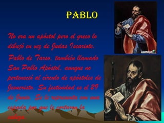 Pablo No era un apóstol pero el greco lo dibujó en vez de Judas Iscariote. Pablo de Tarso, también llamado San Pablo Apóstol, aunque no perteneció al círculo de apóstoles de Jesucristo. Su festividad es el 29 de Junio. Se le representa con una espada por que le cortaron la cabeza. 