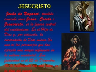 Jesucristo Jesús de Nazaret , también conocido como  Jesús ,  Cristo  o  Jesucristo , es la figura central del cristianismo. Es el Hijo de Dios y, por extensión, la encarnación de Dios mismo.Es uno de los personajes que han ejercido una mayor influencia en la cultura occidental. Ssu festividad es el 25 de Diciembre. Se le respresenta con una mano en la bola del mundo 