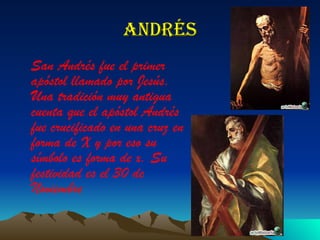 Andrés San Andrés fue el primer apóstol llamado por Jesús. Una tradición muy antigua cuenta que el apóstol Andrés fue crucificado en una cruz en forma de X y por eso su símbolo es forma de x. Su festividad es el 30 de Noviembre   
