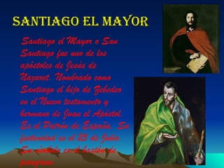 Santiago el mayor Santiago el Mayor o San Santiago fue uno de los apóstoles de Jesús de Nazaret. Nombrado como  Santiago el hijo de Zebedeo  en el Nuevo testamento y hermano de Juan el Apóstol. Es el Patrón de España. Su festividad es el 25 de Julio. Su símbolo es el bastón de peregrino. 