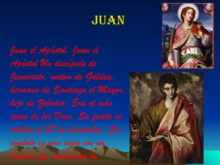 Juan  Juan el Apóstol. Juan el Apóstol Un discípulo de Jesucristo, nativo de Galilea, hermano de Santiago el Mayor, hijo de Zebedeo. Era el más joven de los Doce. Su fiesta se celebra el 27 de diciembre. Su símbolo es una copa con un dragón que representa la medicina. 