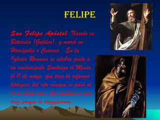 Felipe San Felipe Apóstol . Nacido en Betsaida (Galilea), y murió en Hierápolis o Cesarea.  En la Iglesia Romana se celebra junto a su condiscípulo Santiago el Menor, el 11 de mayo, que tras la reforma litúrgica del rito romano se pasó al 3 de dicho mes. Su simbolo es una cruz porque le cruzificaron.   