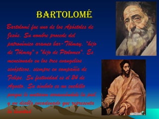 Bartolomé Bartolomé fue uno de los Apóstoles de Jesús. Su nombre procede del patronímico arameo  bar-Tôlmay , "hijo de Tôlmay" o "hijo de Ptolomeo". Es mencionado en los tres evangelios sinópticos, siempre en compañía de Felipe. Su festividad es el 24 de Agosto. Su símbolo es un cuchillo porque le mataron arrancándole la piel, y un diablo encadenado que representa la livertad 