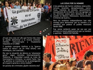LAS COSAS POR SU NOMBRE
                                                A las palabras del horror cotidiano (ejecución,
                                                tortura, levantón, decapitaciones, narco-
                                                fosas, matanza de jóvenes, paramilitares,
                                                escuadrones de la muerte, etc.) se agregan ya
                                                los términos justos para denominar lo que
                                                sucede en México: Holocausto, Genocidio(2),
                                                Crímenes de Guerra…
                                                Pero los analistas independientes han sido
                                                tímidos para denominar por su nombre a la
                                                pesadilla que padece el pueblo mexicano
                                                desde 2006.
                                                Fue Jaime Avilés(3) quien tal vez por vez
                                                primera le llamó públicamente por su nombre
                                                y apellido: NARCO-DICTADURA

¿O que otra cosa es? ¿De qué forma más clara
se puede denominar a la tiranía criminal,
mendaz,     ultra-corrupta   y   fraudulenta
impuesta en el 2006?
Y también conviene tipificar a la “guerra
contra el narco”: es un mito útil(4); una
entelequia, una coartada…
Por eso la situación de México es „altamente
grave‟ según Amnistía Internacional(5):
Violencia, e impunidad cuando se trata de
funcionarios y militares. Lo anotó Fazio: hoy
“la política se transforma en la prolongación
de la guerra gracias a otros medios”.
Un paraíso de criminales ¿Quién necesita eso?
 