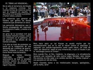 VS TODAS LAS VIOLENCIAS…
No es sólo el terrorismo de Estado
y la violencia criminal. Son
muchas formas de violencia juntas
que se coagulan en aquella, lo
que llevó a la sociedad a protestar
y tomar calles y plazas.
Las violencias que generan el
hambre que genera las demás
violencias que alimentan al narco.
Las pancartas demuestran que la
fársica propaganda del espuriato
no convence a nadie, y menos a la
realidad.
Un grito de la sociedad civil que
los medios intentan acallar, contra
los criminales en el gobierno, en
las polícías y los abusos de las
fuerzas armadas.
                                      Pero hace poco un tal Krauze se asustó mucho por las
Y no sólo se trató de protestas: se
                                      manifestaciones que en la red se hacen contra el espuriato y,
inició ya la integración de una
                                      reptando con pseudo-argumentos como suele hacer, las tildó de
demanda por crímenes de guerra,
                                      „odio‟ por desterrar; según él muy inmerecido, ni por el fraude ni por
contra Calderón y otros ante la
Corte Penal Internacional(6).         la „estrategia contra el crimen‟.
                                      Pero cuando Fox, el Pan, Calderón, la oligarquía y la ultraderecha
Después     de  tantas   felonías
                                      lanzaron una campaña de odio contra López Obrador, este mesías
registradas     ¿Alguien       se
                                      filo-sionista no dijo nada y en cambio escribió su „mesías tropical‟…
sorprendería de qué la sociedad
                                      con ponzoña en vez de tinta.
proteste contra la tiranía? Los
testimonios son abrumadores. Y        Noam Chomsky llama a los intelectuales lacayos, apologistas…
siguen impunes.                       ¿de la mafia, será?
 